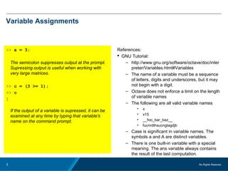 No Rights Reseved.3
Variable Assignments
>> a = 3;
The semicolon suppresses output at the prompt.
Supressing output is useful when working with
very large matrices.
>> c = (3 >= 1);
>> c
1
If the output of a variable is supressed, it can be
examined at any time by typing that variable's
name on the command prompt.
References:
 GNU Tutorial:
– http://www.gnu.org/software/octave/doc/inter
preter/Variables.html#Variables
– The name of a variable must be a sequence
of letters, digits and underscores, but it may
not begin with a digit.
– Octave does not enforce a limit on the length
of variable names
– The following are all valid variable names
• x
• x15
• __foo_bar_baz__
• fucnrdthsucngtagdjb
– Case is significant in variable names. The
symbols a and A are distinct variables.
– There is one built-in variable with a special
meaning. The ans variable always contains
the result of the last computation.
 
