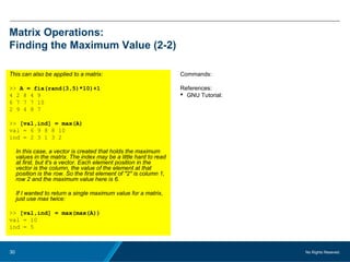 No Rights Reseved.30
Matrix Operations:
Finding the Maximum Value (2-2)
This can also be applied to a matrix:
>> A = fix(rand(3,5)*10)+1
4 2 8 4 9
6 7 7 7 10
2 9 4 8 7
>> [val,ind] = max(A)
val = 6 9 8 8 10
ind = 2 3 1 3 2
In this case, a vector is created that holds the maximum
values in the matrix. The index may be a little hard to read
at first, but it's a vector. Each element position in the
vector is the column, the value of the element at that
position is the row. So the first element of "2" is column 1,
row 2 and the maximum value here is 6.
If I wanted to return a single maximum value for a matrix,
just use max twice:
>> [val,ind] = max(max(A))
val = 10
ind = 5
Commands:
References:
 GNU Tutorial:
 