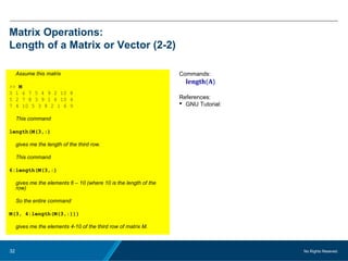 No Rights Reseved.32
Matrix Operations:
Length of a Matrix or Vector (2-2)
Assume this matrix
>> M
3 1 6 7 5 4 9 2 10 8
5 2 7 8 3 9 1 6 10 4
7 4 10 5 3 8 2 1 6 9
This command
length(M(3,:)
gives me the length of the third row.
This command
6:length(M(3,:)
gives me the elements 6 – 10 (where 10 is the length of the
row)
So the entire command
M(3, 4:length(M(3,:)))
gives me the elements 4-10 of the third row of matrix M.
Commands:
length(A)
References:
 GNU Tutorial:
 