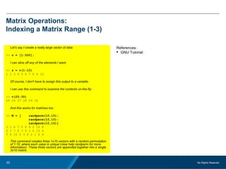 No Rights Reseved.33
Matrix Operations:
Indexing a Matrix Range (1-3)
Let's say I create a really large vector of data:
>> v = [1:500];
I can slice off any of the elements I want.
>> s = v(1:10)
1 2 3 4 5 6 7 8 9 10
Of course, I don't have to assign this output to a variable.
I can use this command to examine the contents on-the-fly:
>> v(25:30)
25 26 27 28 29 30
And this works for matrices too:
>> M = [ randperm(10,10);
randperm(10,10);
randperm(10,10)]
3 1 6 7 5 4 9 2 10 8
5 2 7 8 3 9 1 6 10 4
7 4 10 5 3 8 2 1 6 9
This command creates three 1x10 vectors with a random permutation
of 1:10, where each value is unique (view help randperm for more
information). These three vectors are appended together into a single
3x10 matrix.
References:
 GNU Tutorial:
 