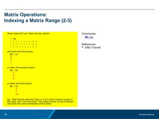 No Rights Reseved.34
Matrix Operations:
Indexing a Matrix Range (2-3)
Given matrix M I can “slice” out any column:
>> M
3 1 6 7 5 4 9 2 10 8
5 2 7 8 3 9 1 6 10 4
7 4 10 5 3 8 2 1 6 9
and reutrn the first column:
M(:,1)
3 1 6 7 5 4 9 2 10 8
5 2 7 8 3 9 1 6 10 4
7 4 10 5 3 8 2 1 6 9
or return the second column:
M(:,2)
3 1 6 7 5 4 9 2 10 8
5 2 7 8 3 9 1 6 10 4
7 4 10 5 3 8 2 1 6 9
or return the third column:
M(:,3)
3 1 6 7 5 4 9 2 10 8
5 2 7 8 3 9 1 6 10 4
7 4 10 5 3 8 2 1 6 9
etc. Note that the returned “slice” is a 3x1 matrix (column vector) in
this case, not a 1x3 row vector. This makes sense, as we're taking a
slice from the column dimension of the matrix.
Commands:
M(:,n)
References:
 GNU Tutorial:
 