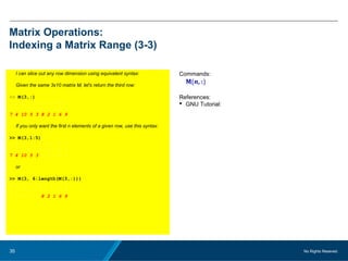 No Rights Reseved.35
Matrix Operations:
Indexing a Matrix Range (3-3)
I can slice out any row dimension using equivalent syntax:
Given the same 3x10 matrix M, let's return the third row:
>> M(3,:)
3 1 6 7 5 4 9 2 10 8
5 2 7 8 3 9 1 6 10 4
7 4 10 5 3 8 2 1 6 9
If you only want the first n elements of a given row, use this syntax:
>> M(3,1:5)
3 1 6 7 5 4 9 2 10 8
5 2 7 8 3 9 1 6 10 4
7 4 10 5 3 8 2 1 6 9
or
>> M(3, 6:length(M(3,:)))
3 1 6 7 5 4 9 2 10 8
5 2 7 8 3 9 1 6 10 4
7 4 10 5 3 8 2 1 6 9
Commands:
M(n, :)
References:
 GNU Tutorial:
 