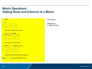 No Rights Reseved.38
Matrix Operations:
Adding Rows and Columns to a Matrix
Given:
>> M
3 1 6 7 5 4 9 2 10 8
5 2 7 8 3 9 1 6 10 4
7 4 10 5 3 8 2 1 6 9
I can add a column to this matrix:
>> [x,y] = size(M);
>> M(:,y+1) = [0, 0, 0]
3 1 6 7 5 4 9 2 10 8 0
5 2 7 8 3 9 1 6 10 4 0
7 4 10 5 3 8 2 1 6 9 0
I can add a row to this matrix:
>> M(x+1,:) = [zeros(11,1)]
3 1 6 7 5 4 9 2 10 8 0
5 2 7 8 3 9 1 6 10 4 0
7 4 10 5 3 8 2 1 6 9 0
0 0 0 0 0 0 0 0 0 0 0
I could also have written that command as:
M(x+1,:) = [zeros(length(M),1)]
Commands:
References:
 GNU Tutorial:
 