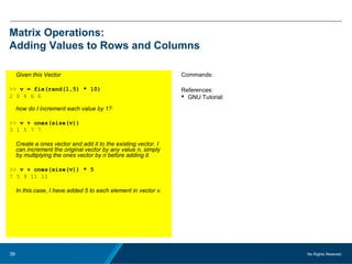 No Rights Reseved.39
Matrix Operations:
Adding Values to Rows and Columns
Given this Vector
>> v = fix(rand(1,5) * 10)
2 0 4 6 6
how do I increment each value by 1?
>> v + ones(size(v))
3 1 5 7 7
Create a ones vector and add it to the existing vector. I
can increment the original vector by any value n, simply
by multiplying the ones vector by n before adding it.
>> v + ones(size(v)) * 5
7 5 9 11 11
In this case, I have added 5 to each element in vector v.
Commands:
References:
 GNU Tutorial:
 