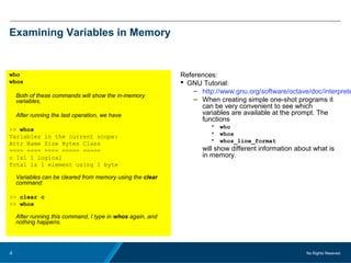 No Rights Reseved.4
Examining Variables in Memory
who
whos
Both of these commands will show the in-memory
variables.
After running the last operation, we have
>> whos
Variables in the current scope:
Attr Name Size Bytes Class
==== ==== ==== ===== =====
c 1x1 1 logical
Total is 1 element using 1 byte
Variables can be cleared from memory using the clear
command:
>> clear c
>> whos
After running this command, I type in whos again, and
nothing happens.
References:
 GNU Tutorial:
– http://www.gnu.org/software/octave/doc/interprete
– When creating simple one-shot programs it
can be very convenient to see which
variables are available at the prompt. The
functions
• who
• whos
• whos_line_format
will show different information about what is
in memory.
 