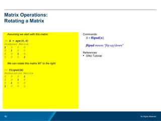No Rights Reseved.40
Matrix Operations:
Rotating a Matrix
Assuming we start with this matrix:
>> A = eye(4,4)
Diagonal Matrix
1 0 0 0
0 1 0 0
0 0 1 0
0 0 0 1
We can rotate this matrix 90° to the right:
>> flipud(A)
Permutation Matrix
0 0 0 1
0 0 1 0
0 1 0 0
1 0 0 0
Commands:
A = flipud(x)
flipud means “flip up/down”
References:
 GNU Tutorial:
 