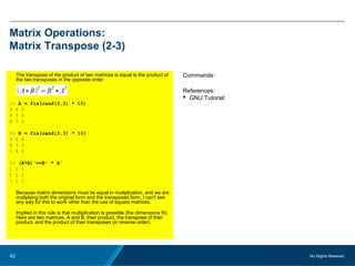 No Rights Reseved.42
Matrix Operations:
Matrix Transpose (2-3)
The transpose of the product of two matrices is equal to the product of
the two transposes in the opposite order:
>> A = fix(rand(3,3) * 10)
4 4 0
4 3 8
8 7 2
>> B = fix(rand(3,3) * 10)
5 6 8
8 3 2
1 4 6
>> (A*B)'==B' * A'
1 1 1
1 1 1
1 1 1
Because matrix dimensions must be equal in multplication, and we are
multplying both the original form and the transposed form, I can't see
any way for this to work other than the use of square matrices.
Implied in this rule is that multiplication is possible (the dimensions fit).
Here are two matrices, A and B, their product, the transpose of their
product, and the product of their transposes (in reverse order).
Commands:
References:
 GNU Tutorial:
 