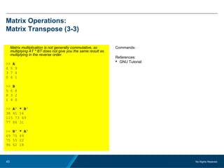 No Rights Reseved.43
Matrix Operations:
Matrix Transpose (3-3)
Matrix multiplication is not generally commutative, so
multiplying AT * BT does not give you the same result as
multiplying in the reverse order.
>> A
4 5 9
3 7 4
0 6 1
>> B
5 6 8
8 3 2
1 4 6
>> A' * B'
38 41 16
115 73 69
77 86 31
>> B' * A'
69 75 49
75 55 22
96 62 18
Commands:
References:
 GNU Tutorial:
 