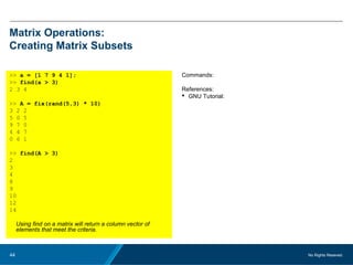 No Rights Reseved.44
Matrix Operations:
Creating Matrix Subsets
>> a = [1 7 9 4 1];
>> find(a > 3)
2 3 4
>> A = fix(rand(5,3) * 10)
3 2 2
5 0 5
9 7 0
4 4 7
0 6 1
>> find(A > 3)
2
3
4
8
9
10
12
14
Using find on a matrix will return a column vector of
elements that meet the criteria.
Commands:
References:
 GNU Tutorial:
 