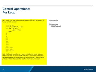 No Rights Reseved.45
Control Operations:
For Loop
Let's create a for loop to demonstrate powers of 2. We'll put powers of
two up to n into a vector.
>> n = 30;
>> v = (zeros(n, 1));
>> for i = 1:n,
v(i) = 2^i;
end;
2
4
8
16
32
64
128
256
...
268435456
536870912
1073741824
Note that I could leave this out – where I initialize the vector to zeros.
Without this line, the vector would default to a row vector (1xN matrix).
Because it's easier to display a long list of numbers as a column vector, I
prefer to initialize the vector first to a Nx1 matrix (column vector).
Commands:
References:
 GNU Tutorial:
 