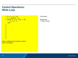 No Rights Reseved.46
Control Operations:
While Loop
>> x = 1; y = 10;
>> v = zeros(y, x);
>> while x <= y, v(x) = 42;
x = x + 1;
end;
42
42
42
42
42
42
42
42
42
42
Again, a preference for creating a column
vector (YxX Matrix)
Commands:
References:
 GNU Tutorial:
 