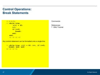 No Rights Reseved.47
Control Operations:
Break Statements
>> i = 1;
>> while true,
v(i) = 42;
i++,
if i==5,
break;
end;
end;
42 42 42 42
Any control statement can be formatted onto a single line:
>> while true, v(i) = 42; i++, if i==5,
break; end; end;
42 42 42 42
Commands:
References:
 GNU Tutorial:
 