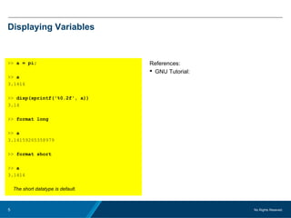 No Rights Reseved.5
Displaying Variables
>> a = pi;
>> a
3.1416
>> disp(sprintf('%0.2f', a))
3.14
>> format long
>> a
3.14159265358979
>> format short
>> a
3.1416
The short datatype is default.
References:
 GNU Tutorial:
 