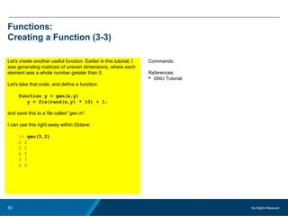 No Rights Reseved.50
Functions:
Creating a Function (3-3)
Let's create another useful function. Earlier in this tutorial, I
was generating matrices of uneven dimensions, where each
element was a whole number greater than 0.
Let's take that code, and define a function:
function y = gen(x,y)
y = fix(rand(x,y) * 10) + 1;
and save this to a file called “gen.m”.
I can use this right away within Octave:
>> gen(5,2)
2 2
3 2
6 5
3 7
6 5
Commands:
References:
 GNU Tutorial:
 