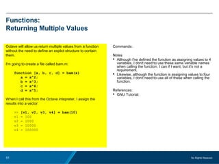 No Rights Reseved.51
Functions:
Returning Multiple Values
Octave will allow us return multiple values from a function
without the need to define an explict structure to contain
them.
I'm going to create a file called bam.m:
function [a, b, c, d] = bam(x)
a = x^2;
b = x^3;
c = x^4;
d = x^5;
When I call this from the Octave intepreter, I assign the
results into a vector:
>> [v1, v2, v3, v4] = bam(10)
v1 = 100
v2 = 1000
v3 = 10000
v4 = 100000
Commands:
Notes
 Although I've defined the function as assigning values to 4
variables, I don't need to use these same variable names
when calling the function. I can if I want, but it's not a
requirement.
 Likewise, although the function is assigning values to four
variables, I don't need to use all of these when calling the
function.
References:
 GNU Tutorial:
 
