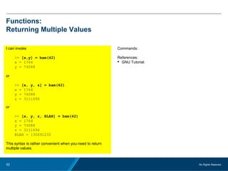 No Rights Reseved.52
Functions:
Returning Multiple Values
I can invoke
>> [x,y] = bam(42)
x = 1764
y = 74088
or
>> [x, y, z] = bam(42)
x = 1764
y = 74088
z = 3111696
or
>> [x, y, z, BLAH] = bam(42)
x = 1764
y = 74088
z = 3111696
BLAH = 130691232
This syntax is rather convenient when you need to return
multiple values.
Commands:
References:
 GNU Tutorial:
 