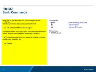 No Rights Reseved.53
File I/O:
Basic Commands
Note that on the Windows O/S, if you want to use the
change
directory command, it's been to use this format:
cd “C:/Users/SSD256/Desktop/”
capture the folder in double quotes, and use forward slashes
(rather than the more awkward double back-slashes).
The Octave interpreter does not appear to be able to handle
enviornment variables, eg
cd %var%
Commands:
pwd print working directory
ls list directory
cd change directory
References:
 GNU Tutorial:
 