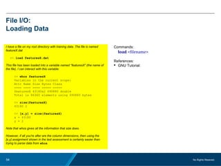 No Rights Reseved.54
File I/O:
Loading Data
I have a file on my root directory with training data. The file is named
featureX.dat
>> load featuresX.dat
This file has been loaded into a variable named “featuresX” (the name of
the file). I can interact with this variable:
>> whos featuresX
Variables in the current scope:
Attr Name Size Bytes Class
==== ==== ==== ===== =====
featuresX 43180x2 690880 double
Total is 86360 elements using 690880 bytes
>> size(featuresX)
43180 2
>> [x,y] = size(featuresX)
x = 43180
y = 2
Note that whos gives all the information that size does.
However, if all you're after are the column dimensions, then using the
[x,y] assignment shown in the last assessment is certainly easier than
trying to parse data from whos.
Commands:
load <filename>
References:
 GNU Tutorial:
 