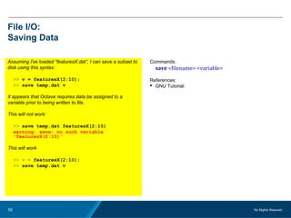 No Rights Reseved.55
File I/O:
Saving Data
Assuming I've loaded “featuresX.dat”, I can save a subset to
disk using this syntax:
>> v = featuresX(2:10);
>> save temp.dat v
It appears that Octave requires data be assigned to a
variable prior to being written to file.
This will not work:
>> save temp.dat featuresX(2:10)
warning: save: no such variable
'featuresX(2:10)‘
This will work
>> v = featuresX(2:10);
>> save temp.dat v
Commands:
save <filename> <variable>
References:
 GNU Tutorial:
 