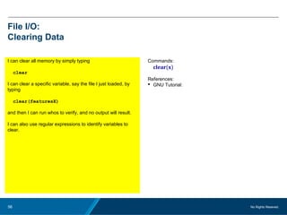 No Rights Reseved.56
File I/O:
Clearing Data
I can clear all memory by simply typing
clear
I can clear a specific variable, say the file I just loaded, by
typing
clear(featuresX)
and then I can run whos to verify, and no output will result.
I can also use regular expressions to identify variables to
clear.
Commands:
clear(x)
References:
 GNU Tutorial:
 