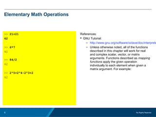 No Rights Reseved.6
Elementary Math Operations
>> 21+21
42
>> 6*7
42
>> 84/2
42
>> 2^5+2^4-2^3+2
42
References:
 GNU Tutorial:
– http://www.gnu.org/software/octave/doc/interprete
– Unless otherwise noted, all of the functions
described in this chapter will work for real
and complex scalar, vector, or matrix
arguments. Functions described as mapping
functions apply the given operation
individually to each element when given a
matrix argument. For example:
 