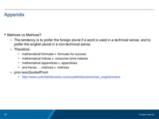 No Rights Reseved.63
Appendix
 Matrixes vs Matrices?
– The tendency is to prefer the foreign plural if a word is used in a technical sense, and to
prefer the english plural in a non-technical sense.
– Therefore:
• mathematical formulae v. formulas for success
• mathematical indices v. consumer price indexes
• mathematical appendices v. appendixes
• and hence … matrices v. matrixes
– prov:wasQuotedFrom
• http://www.oxforddictionaries.com/us/definition/american_english/matrix
 