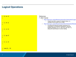 No Rights Reseved.7
Logical Operations
>> 2 == 2
1
>> 1 == 2
0
>> 1 ~= 2
1
>> 1 && 0
0
>> 1 || 0
1
>> xor(1, 0)
1
References:
 GNU Tutorial:
– http://www.gnu.org/software/octave/doc/interpreter/Logica
• Octave has built-in support for logical values, i.e.,
variables that are either true or false.
– http://www.gnu.org/software/octave/doc/interpreter/Boolea
• An element-by-element boolean expression is a
combination of comparison expressions using the
boolean operators “or” (‘|’), “and” (‘&’), and “not” (‘!’),
along with parentheses to control nesting
 