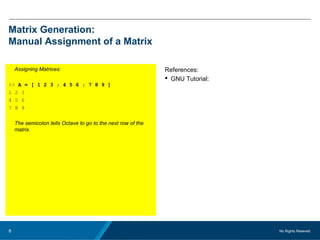 No Rights Reseved.8
Matrix Generation:
Manual Assignment of a Matrix
Assigning Matrices:
>> A = [ 1 2 3 ; 4 5 6 ; 7 8 9 ]
1 2 3
4 5 6
7 8 9
The semicolon tells Octave to go to the next row of the
matrix.
References:
 GNU Tutorial:
 