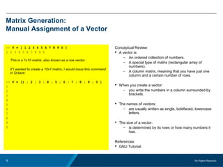 No Rights Reseved.9
Matrix Generation:
Manual Assignment of a Vector
>> V = [ 1 2 3 4 5 6 7 8 9 0 ]
1 2 3 4 5 6 7 8 9 0
This is a 1x10 matrix, also known as a row vector.
If I wanted to create a 10x1 matrix, I would issue this command
in Octave:
>> V = [1 ; 2 ; 3 ; 4 ; 5 ; 6 ; 7 ; 8 ; 9 ; 0 ]
1
2
3
4
5
6
7
8
9
0
Conceptual Review:
 A vector is:
– An ordered collection of numbers.
– A special type of matrix (rectangular array of
numbers).
– A column matrix, meaning that you have just one
column and a certain number of rows.
 When you create a vector:
– you write the numbers in a column surrounded by
brackets.
 The names of vectors:
– are usually written as single, boldfaced, lowercase
letters.
 The size of a vector:
– is determined by its rows or how many numbers it
has.
References:
 GNU Tutorial:
 