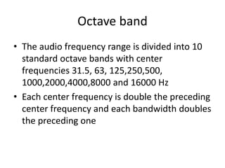 Octave band
• The audio frequency range is divided into 10
standard octave bands with center
frequencies 31.5, 63, 125,250,500,
1000,2000,4000,8000 and 16000 Hz
• Each center frequency is double the preceding
center frequency and each bandwidth doubles
the preceding one
 