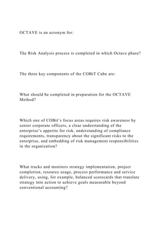 OCTAVE is an acronym for:
The Risk Analysis process is completed in which Octave phase?
The three key components of the COBiT Cube are:
What should be completed in preparation for the OCTAVE
Method?
Which one of COBit’s focus areas requires risk awareness by
senior corporate officers, a clear understanding of the
enterprise’s appetite for risk, understanding of compliance
requirements, transparency about the significant risks to the
enterprise, and embedding of risk management responsibilities
in the organization?
What tracks and monitors strategy implementation, project
completion, resource usage, process performance and service
delivery, using, for example, balanced scorecards that translate
strategy into action to achieve goals measurable beyond
conventional accounting?
 