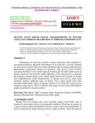 INTERNATIONAL JOURNAL OF MECHANICAL ENGINEERING AND
   International Journal of Mechanical Engineering and Technology (IJMET), ISSN 0976 –
   6340(Print), ISSN 0976 – 6359(Online) Volume 3, Issue 3, Sep- Dec (2012) © IAEME
                              TECHNOLOGY (IJMET)

ISSN 0976 – 6340 (Print)
ISSN 0976 – 6359 (Online)                                                       IJMET
Volume 3, Issue 3, Septmebr - December (2012), pp. 33-43
© IAEME: www.iaeme.com/ijmet.html
Journal Impact Factor (2012): 3.8071 (Calculated by GISI)                  ©IAEME
www.jifactor.com




    OCTAVE WAVE SOUND SIGNAL MEASUREMENTS IN DUCTED
    AXIAL FAN UNDER STABLE REGION AT THROTTLE POSITION 6 CM

          Manikandapirapu P.K.1 Srinivasa G.R.2 Sudhakar K.G.3 Madhu D. 4
           1
             Ph.D Candidate, Mechanical Department, Dayananda Sagar College of Engineering, Bangalore.
           2
             Professor and Principal Investigator, Dayananda Sagar College of Engineering, Bangalore.
           3
             Professor, Mechanical Department, K L University, Vijayawada, AndraPradesh.
           4
             Professor and Head, Mechanical Department, Government Engg. College, KRPET-571426.


    ABSTRACT

            Performance of axial fan is found to reduce drastically when instability is
    encountered during its operation. Performance of an axial fan is severely impaired
    by many factors mostly related to system instabilities due to rotating stall and surge
    phenomenon experienced during its operation. The present work involves
    measuring the Octave wave sound signal in ducted axial fan under stable region at
    throttle positions 6 cm from the casing. Objective of the experiment is to measure
    the frequency domain Octave wave sound signal sound level in terms of decibel
    and comprehend the sound Characteristics in ducted axial fan by using sound
    spectrum analyser. Different types of Octave wave sound signals have been
    measured under stable region at throttle position 6 cm from the casing for the
    frequency range from 11 Hz to 11100 Hz with respect to rotor speed and different
    graphs are plotted for ducted axial fan.

    Keywords: Microphone, BNC connector, Data Acquisition System, LABVIEW,
    Spectrum Measurements, Throttle position, Rotor speed.

    1.0 INTRODUCTION
       Mining fans and cooling tower fans normally employ axial blades and or
    required to work under adverse environmental conditions. They have to operate in
    a narrow band of speed and throttle positions in order to give best performance in
    terms of pressure rise, high efficiency and also stable condition. Since the range in


                                                   33
 