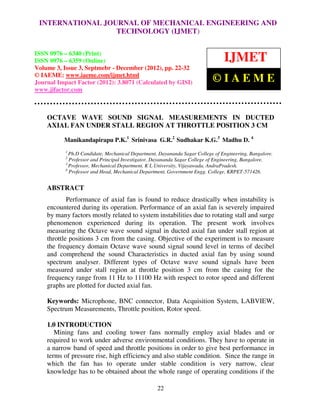 INTERNATIONAL JOURNAL OF MECHANICAL ENGINEERING AND
   International Journal of Mechanical Engineering and Technology (IJMET), ISSN 0976 –
                              TECHNOLOGY (IJMET)
   6340(Print), ISSN 0976 – 6359(Online) Volume 3, Issue 3, Sep- Dec (2012) © IAEME


ISSN 0976 – 6340 (Print)
ISSN 0976 – 6359 (Online)                                                       IJMET
Volume 3, Issue 3, Septmebr - December (2012), pp. 22-32
© IAEME: www.iaeme.com/ijmet.html
Journal Impact Factor (2012): 3.8071 (Calculated by GISI)                  ©IAEME
www.jifactor.com



    OCTAVE WAVE SOUND SIGNAL MEASUREMENTS IN DUCTED
    AXIAL FAN UNDER STALL REGION AT THROTTLE POSITION 3 CM

          Manikandapirapu P.K.1 Srinivasa G.R.2 Sudhakar K.G.3 Madhu D. 4
           1
             Ph.D Candidate, Mechanical Department, Dayananda Sagar College of Engineering, Bangalore.
           2
             Professor and Principal Investigator, Dayananda Sagar College of Engineering, Bangalore.
           3
             Professor, Mechanical Department, K L University, Vijayawada, AndraPradesh.
           4
             Professor and Head, Mechanical Department, Government Engg. College, KRPET-571426.


    ABSTRACT
            Performance of axial fan is found to reduce drastically when instability is
    encountered during its operation. Performance of an axial fan is severely impaired
    by many factors mostly related to system instabilities due to rotating stall and surge
    phenomenon experienced during its operation. The present work involves
    measuring the Octave wave sound signal in ducted axial fan under stall region at
    throttle positions 3 cm from the casing. Objective of the experiment is to measure
    the frequency domain Octave wave sound signal sound level in terms of decibel
    and comprehend the sound Characteristics in ducted axial fan by using sound
    spectrum analyser. Different types of Octave wave sound signals have been
    measured under stall region at throttle position 3 cm from the casing for the
    frequency range from 11 Hz to 11100 Hz with respect to rotor speed and different
    graphs are plotted for ducted axial fan.

    Keywords: Microphone, BNC connector, Data Acquisition System, LABVIEW,
    Spectrum Measurements, Throttle position, Rotor speed.

    1.0 INTRODUCTION
       Mining fans and cooling tower fans normally employ axial blades and or
    required to work under adverse environmental conditions. They have to operate in
    a narrow band of speed and throttle positions in order to give best performance in
    terms of pressure rise, high efficiency and also stable condition. Since the range in
    which the fan has to operate under stable condition is very narrow, clear
    knowledge has to be obtained about the whole range of operating conditions if the

                                                   22
 
