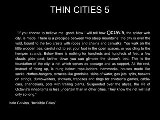 THIN CITIES 5

      “If you choose to believe me, good. Now I will tell how Octavia, the spider web
    city, is made. There is a precipice between two steep mountains: the city is over the
    void, bound to the two crests with ropes and chains and catwalks. You walk on the
    little wooden ties, careful not to set your foot in the open spaces, or you cling to the
    hempen strands. Below there is nothing for hundreds and hundreds of feet: a few
    clouds glide past; farther down you can glimpse the chasm's bed. This is the
    foundation of the city: a net which serves as passage and as support. All the rest,
    instead of rising up, is hung below: rope-ladders, hammocks, houses made like
    sacks, clothes-hangers, terraces like gondolas, skins of water, gas jets, spits, baskets
    on strings, dumb-waiters, showers, trapezes and rings for children's games, cable-
    cars, chandeliers, pots with trailing plants. Suspended over the abyss, the life of
    Octavia's inhabitants is less uncertain than in other cities. They know the net will last
    only so long.”

Italo Calvino. “Invisible Cities”
 