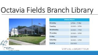 Octavia Fields Branch Library 
Library Hours 
Monday 
Tuesday 
Wednesday 
Thursday 
Friday 
Saturday 
Sunday 
1 PM – 7 PM 
10 AM – 9 PM 
10 AM – 7 PM 
10 AM – 9 PM 
CLOSED 
10 AM – 5 PM 
CLOSED 
VIRTUAL LIBRARY TOUR 
 