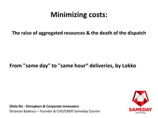 Minimizing costs: 
The raise of aggregated resources & the death of the dispatch 
From "same day" to "same hour“ deliveries, by Lokko 
Zilele Biz - Disruptors & Corporate Innovators 
Octavian Badescu – Founder & CVO/CBDO Sameday Courier 
 