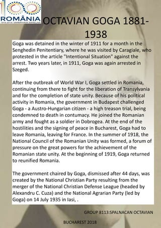 OCTAVIAN GOGA 1881-
1938
Goga was detained in the winter of 1911 for a month in the
Senghedin Penitentiary, where he was visited by Caragiale, who
protested in the article "Intentional Situation" against the
arrest. Two years later, in 1911, Goga was again arrested in
Szeged.
After the outbreak of World War I, Goga settled in Romania,
continuing from there to fight for the liberation of Transylvania
and for the completion of state unity. Because of his political
activity in Romania, the government in Budapest challenged
Goga - a Austro-Hungarian citizen - a high treason trial, being
condemned to death in contumacy. He joined the Romanian
army and fought as a soldier in Dobrogea. At the end of the
hostilities and the signing of peace in Bucharest, Goga had to
leave Romania, leaving for France. In the summer of 1918, the
National Council of the Romanian Unity was formed, a forum of
pressure on the great powers for the achievement of the
Romanian state unity. At the beginning of 1919, Goga returned
to reunified Romania.
The government chaired by Goga, dismissed after 44 days, was
created by the National Christian Party resulting from the
merger of the National Christian Defense League (headed by
Alexandru C. Cuza) and the National Agrarian Party (led by
Goga) on 14 July 1935 in Iasi, .
GROUP 8113:SPALNACAN OCTAVIAN
BUCHAREST 2018
 