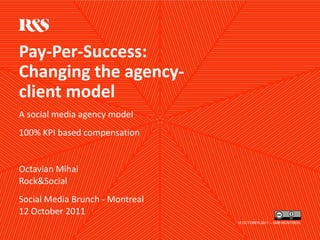 Pay-Per-Success:
Changing the agency-
client model
A social media agency model
100% KPI based compensation


Octavian Mihai
Rock&Social
Social Media Brunch - Montreal
12 October 2011
                                 12 OCTOBER 2011 – SMB MONTREAL
 