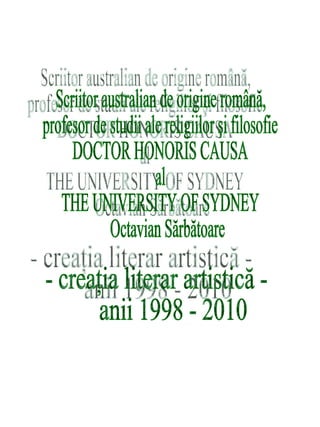 Scriitor australian de origine română,  profesor de studii ale religiilor şi filosofie  DOCTOR HONORIS CAUSA  al  THE UNIVERSITY OF SYDNEY  Octavian Sărbătoare - creaţia literar artistică - anii 1998 - 2010  