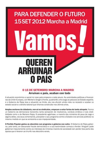 PARA DEFENDER O FUTURO
          15SET 2012 Marcha a Madrid



          Vamos!
                QUEREN
              ARRUINAR
                 O PAÍS
                    O 15 DE SETEMBRO MARCHA A MADRID
                         Arruínan o país, acaban con todo
A situación económica e social no noso país empeora a cada pouco. As autoridades políticas e financei-
ras da Unión Europea, con Merkel e Draghi á fronte, puxéronlle unha soga ao pescozo ao Estado español,
e o Goberno de Rajoy leva a situación ao límite, ata nos afundir aínda máis na recesión e acabar co
estado social e o dereito laboral que tiñamos construído nos últimos anos.

Amplos sectores da cidadanía, non só os sindicatos, empezan a estar fartos de tanto atropelo. Nunca
un Goberno da democracia transmitiu tanta sensación de insolvencia, conduta errática e nula credi-
bilidade como o de Mariano Rajoy. O presidente agáchase, a maioría dos ministros dá paus de cego e
algúns deles, cos seus comentarios, precipitan o seu programa contra o Estado e os servizos públicos na
mesma medida en que se acrecenta a súa impopularidade.

O Partido Popular gañou as eleccións cun programa e goberna con outro. O Goberno de Rajoy gober-
na, polo tanto, en descarada fraude democrática e a súa lexitimidade comeza a fender. Ninguén pode
gobernar impunemente contra os intereses da inmensa maioría da sociedade sen perder boa parte dos
apoios que o levaron ao triunfo nas eleccións xerais.
 