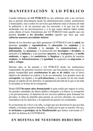 M A N I F E S TA C I Ó N X L O P Ú B L I C O
Cuando hablamos de LO PÚBLICO no nos referimos solo a los servicios
que se prestan directamente desde las administraciones estatal, autonómicas
o municipales, sino a todos los servicios que deberían estar al alcance de toda
la población y de las personas que los necesitan, a lo que nos ha sido
arrebatado con las privatizaciones y a lo que nunca debería haber tenido
como objeto el lucro. Entendemos por LO PÚBLICO todo aquello que nos
permite acceder a los derechos sociales, aquello que hace que sean
cubiertas nuestras necesidades básicas.
Dentro de los derechos que debe garantizar LO PÚBLICO está la salud, los
derechos sexuales y reproductivos, la educación, los cuidados y la
dependencia, la vivienda y la energía, las comunicaciones y la
información, las pensiones y la protección por desempleo o invalidez, la
atención a la infancia y a las personas mayores, los transportes y el medio
ambiente, el agua y los suministros, la limpieza y la gestión de nuestros
residuos, las infraestructuras y la igualdad, la respuesta a la migración, el
asilo y refugio.
Durante años se ha atacado a LO PÚBLICO desde las instituciones
responsables de gestionar nuestros servicios, que han puesto como excusa su
propia incapacidad para arrebatarnos lo que es de tod@s con el único
objetivo de satisfacer su codicia y la de sus amistades. Los grandes casos de
corrupción van ligados a las privatizaciones, y no puede ser de otro modo
porque el expolio de los derechos, la apropiación privada de lo que es de toda
la sociedad, es la base de la corrupción.
Desde CGT llevamos años denunciando la gran estafa que supuso la crisis,
las grandes cantidades de dinero público entregado a la banca, la corrupción
y las privatizaciones, el deterioro de los servicios públicos para fomentar los
privados, la falta de plantilla para prestar un servicio eficiente, los recortes
sistemáticos de los derechos y la represión de quienes los reclamaban.
Es el momento de volver a la calle, a exigir que nos devuelvan lo que nos han
robado, a reclamar nuestros derechos, a luchar por lo que es nuestro. Por eso,
te invitamos a participar en la Manifestación que hemos convocado el 7
de abril en defensa de LO PÚBLICO.
EN DEFENSA DE NUESTROS DERECHOS
 