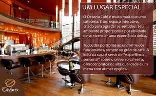 UM LUGAR ESPECIAL 
O Octavio Café é muito mais que uma 
cafeteria. É um espaço interativo, 
criado para agradar os sentidos. Seu 
ambiente proporciona a possibilidade 
de se vivenciar uma experiência única.
de se vivenciar uma experiência única

Tudo, das poltronas ao uniforme dos 
funcionários, remete ao grão de café. A 
idéia da casa é servir de "experiência 
sensorial  sobre o universo cafeeiro, 
sensorial" sobre o universo cafeeiro  
oferecer pratos de alta qualidade e um 
menu com ótimas opções.
 