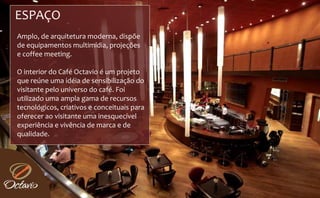 ESPAÇO 
Amplo, de arquitetura moderna, dispõe 
de equipamentos multimídia, projeções 
                                 ç
e coffee meeting.

O interior do Café Octavio é um projeto 
que reúne uma idéia de sensibilização do 
visitante pelo universo do café. Foi 
utilizado uma ampla gama de recursos 
tecnológicos, criativos e conceituais para 
oferecer ao visitante uma inesquecível 
experiência e vivência de marca e de 
e periência e  i ência de marca e de 
qualidade.
 