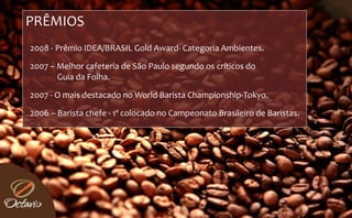 PRÊMIOS 
2008 ‐ Prêmio IDEA/BRASIL Gold Award‐ Categoria Ambientes. 

2007 – Melhor cafeteria de São Paulo segundo os críticos do 
       Guia da Folha.

2007 ‐ O mais destacado no World Barista Championship‐Tokyo.

2006 – Barista chefe ‐ 1º colocado no Campeonato Brasileiro de Baristas.
 
