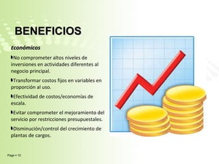 E conómicos  No comprometer altos niveles de inversiones en actividades diferentes al negocio principal. Transformar costos fijos en variables en proporción al uso. Efectividad de costos/economías de escala. Evitar comprometer el mejoramiento del servicio por restricciones presupuestales. Disminución/control del crecimiento de plantas de cargos. BENEFICIOS  