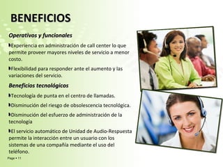 Operativos y funcionales Experiencia en administración de call center lo que permite proveer mayores niveles de servicio a menor costo. Flexibilidad para responder ante el aumento y las variaciones del servicio. Beneficios tecnológicos  Tecnología de punta en el centro de llamadas. Disminución del riesgo de obsolescencia tecnológica. Disminución del esfuerzo de administración de la tecnología El servicio automático de Unidad de Audio-Respuesta permite la interacción entre un usuario con los sistemas de una compañía mediante el uso del teléfono.    BENEFICIOS  