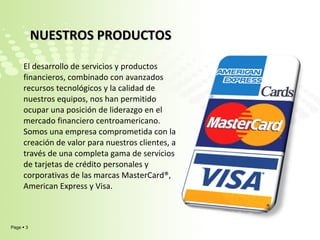 NUESTROS PRODUCTOS  El desarrollo de servicios y productos financieros, combinado con avanzados recursos tecnológicos y la calidad de nuestros equipos, nos han permitido ocupar una posición de liderazgo en el mercado financiero centroamericano. Somos una empresa comprometida con la creación de valor para nuestros clientes, a través de una completa gama de servicios de tarjetas de crédito personales y corporativas de las marcas MasterCard®, American Express y Visa. 