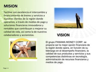 MISION  Facilitar con excelencia el intercambio y financiamiento de bienes y servicios a nuestros clientes de la región donde operamos, a través de medios de pago y soluciones financieras innovadoras y rentables que contribuyan a mejorar su calidad de vida, así como la de nuestros colaboradores y accionistas. VISION  El grupo PANAMA MONEY CORP. se propone ser la mejor opción financiera de la región donde opera, en función de su liderazgo en el desempeño financiero, la calidad de sus productos y servicios y sus competencias distintivas en tecnología, administración de recursos financieros y medios de pago. 