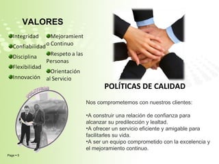 POLÍTICAS DE CALIDAD VALORES Nos comprometemos con nuestros clientes: A construir una relación de confianza para alcanzar su predilección y lealtad. A ofrecer un servicio eficiente y amigable para facilitarles su vida. A ser un equipo comprometido con la excelencia y el mejoramiento continuo. 