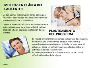 MEJORAS EN EL ÁREA DEL CALLCENTER  Un Call Center es la solución donde convergen resultados económicos y de calidad que sirve de interfaz directo hacia sus clientes.  La operación en un call center es completamente automatizada para garantizar agilidad, calidad, precisión y bajos costos en la atención de sus clientes.   PLANTEAMIENTO DEL PROBLEMA Se realizó un benchmark con otros call centers de entidades financieras y se vio que no se llevaban indicadores y controles como estas empresas lo hacían actualmente. El callcenter posee un software que recopila data sobre las actividades que se realizan en el. La data que provee este software es data bruta, la cual dificulta el análisis de la misma.   
